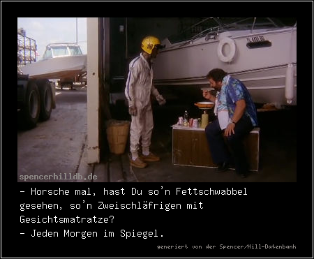 - Horsche mal, hast Du so'n Fettschwabbel gesehen, so'n Zweischläfrigen mit Gesichtsmatratze?
- Jeden Morgen im Spiegel.
