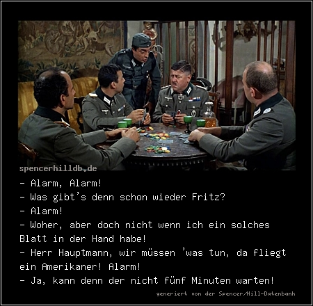 - Alarm, Alarm!
- Was gibt's denn schon wieder Fritz?
- Alarm!
- Woher, aber doch nicht wenn ich ein solches Blatt in der Hand habe!
- Herr Hauptmann, wir müssen 'was tun, da fliegt ein Amerikaner! Alarm!
- Ja, kann denn der nicht fünf Minuten warten!