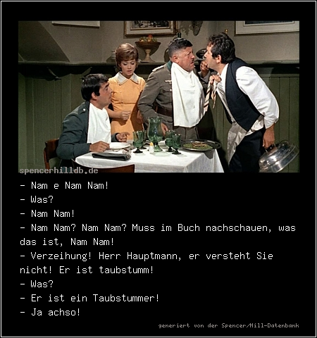 - Nam e Nam Nam!
- Was?
- Nam Nam!
- Nam Nam? Nam Nam? Muss im Buch nachschauen, was das ist, Nam Nam!
- Verzeihung! Herr Hauptmann, er versteht Sie nicht! Er ist taubstumm!
- Was?
- Er ist ein Taubstummer!
- Ja achso!