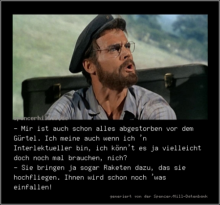 - Mir ist auch schon alles abgestorben vor dem Gürtel. Ich meine auch wenn ich 'n Interlektueller bin, ich könn't es ja vielleicht doch noch mal brauchen, nich?
- Sie bringen ja sogar Raketen dazu, das sie hochfliegen. Ihnen wird schon noch 'was einfallen!

