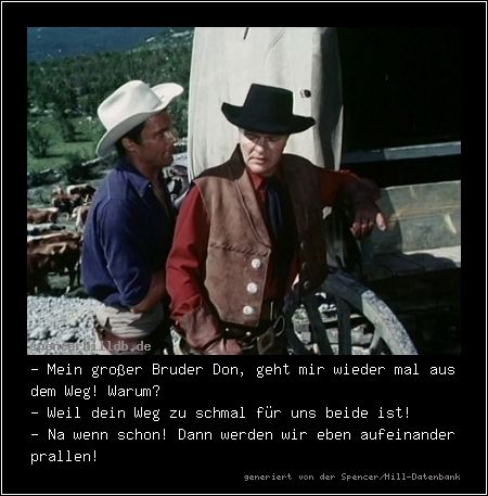 - Mein großer Bruder Don, geht mir wieder mal aus dem Weg! Warum?
- Weil dein Weg zu schmal für uns beide ist!
- Na wenn schon! Dann werden wir eben aufeinander prallen!