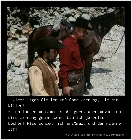 - Wieso legen Sie ihn um? Ohne Warnung, wie ein Killer!
- Ich tue es bestimmt nicht gern, aber bevor ich eine Warnung geben kann, bin ich ja voller Löcher! Also schieß' ich erstmal, und dann warne ich!
