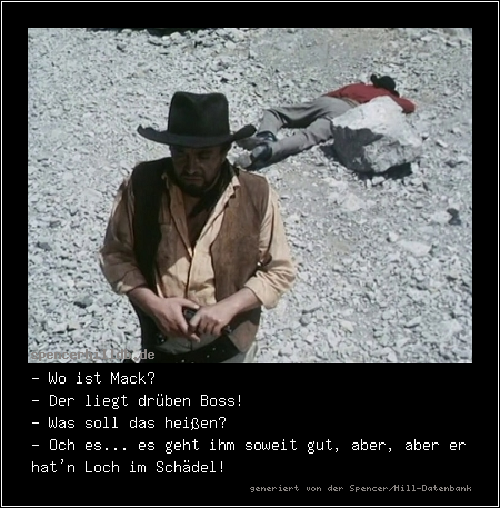 - Wo ist Mack?
- Der liegt drüben Boss!
- Was soll das heißen?
- Och es... es geht ihm soweit gut, aber, aber er hat'n Loch im Schädel!
