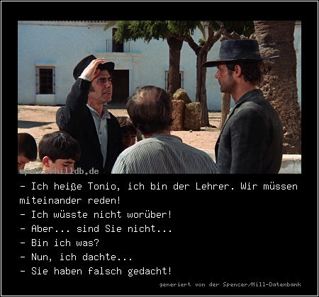 - Ich heiße Tonio, ich bin der Lehrer. Wir müssen miteinander reden!
- Ich wüsste nicht worüber!
- Aber... sind Sie nicht...
- Bin ich was?
- Nun, ich dachte...
- Sie haben falsch gedacht!