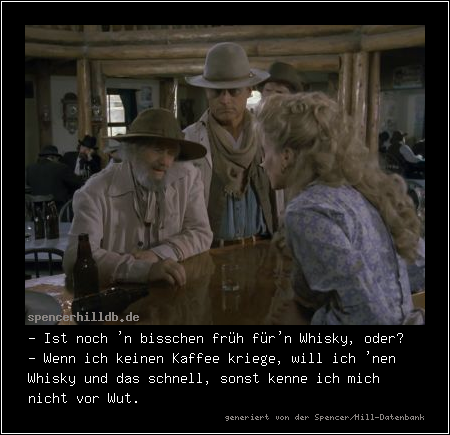 - Ist noch 'n bisschen früh für'n Whisky, oder?
- Wenn ich keinen Kaffee kriege, will ich 'nen Whisky und das schnell, sonst kenne ich mich nicht vor Wut.