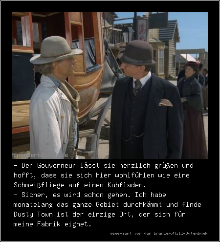 - Der Gouverneur lässt sie herzlich grüßen und hofft, dass sie sich hier wohlfühlen wie eine Schmeißfliege auf einen Kuhfladen.
- Sicher, es wird schon gehen. Ich habe monatelang das ganze Gebiet durchkämmt und finde Dusty Town ist der einzige Ort, der sich für meine Fabrik eignet.