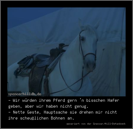 - Wir würden ihrem Pferd gern 'n bisschen Hafer geben, aber wir haben nicht genug.
- Nette Geste, Hauptsache sie drehen mir nicht ihre scheußlichen Bohnen an.