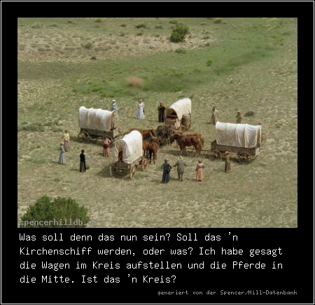 Was soll denn das nun sein? Soll das 'n Kirchenschiff werden, oder was? Ich habe gesagt die Wagen im Kreis aufstellen und die Pferde in die Mitte. Ist das 'n Kreis?