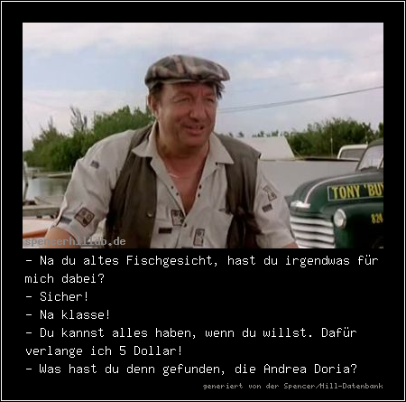 - Na du altes Fischgesicht, hast du irgendwas für mich dabei?
- Sicher!
- Na klasse!
- Du kannst alles haben, wenn du willst. Dafür verlange ich 5 Dollar!
- Was hast du denn gefunden, die Andrea Doria?