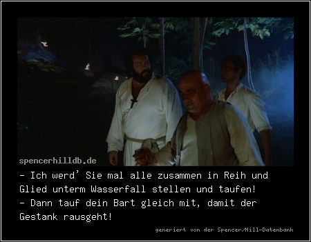 - Ich werd' Sie mal alle zusammen in Reih und Glied unterm Wasserfall stellen und taufen! 
- Dann tauf dein Bart gleich mit, damit der Gestank rausgeht!