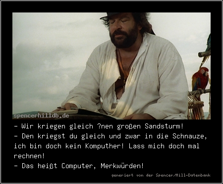 - Wir kriegen gleich ’nen großen Sandsturm!
- Den kriegst du gleich und zwar in die Schnauze, ich bin doch kein Komputher! Lass mich doch mal rechnen!
- Das heißt Computer, Merkwürden!