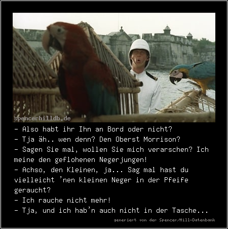 - Also habt ihr Ihn an Bord oder nicht?
- Tja äh.. wen denn? Den Oberst Morrison?
- Sagen Sie mal, wollen Sie mich verarschen? Ich meine den geflohenen Negerjungen!
- Achso, den Kleinen, ja... Sag mal hast du vielleicht 'nen kleinen Neger in der Pfeife geraucht?
- Ich rauche nicht mehr!
- Tja, und ich hab'n auch nicht in der Tasche...