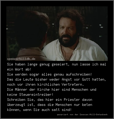 Sie haben lange genug geseiert, nun lasse ich mal ein Wort ab!
Sie werden sogar alles genau aufschreiben!
Das die Leute bisher weder Angst vor Gott hatten, noch vor ihren kirchlichen Vertretern.
Die Männer der Kirche hier sind Menschen und keine Steuereintreiber!
Schreiben Sie, das hier ein Priester davon überzeugt ist, dass die Menschen nur beten können, wenn Sie auch satt sind!