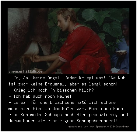 - Ja, Ja, keine Angst. Jeder kriegt was! 'Ne Kuh ist zwar keine Brauerei, aber es langt schon!
- Krieg ich noch 'n bisschen Milch?
- Ich hab auch noch keine!
- Es wär für uns Erwachsene natürlich schöner, wenn hier Bier in dem Euter wär. Aber noch kann eine Kuh weder Schnaps noch Bier produzieren, und darum bauen wir eine eigene Schnapsbrennerei!
