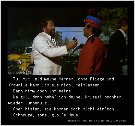 - Tut mir Leid meine Herren, ohne Fliege und Krawatte kann ich sie nicht reinlassen.
- Dann nimm doch ihm seine.
- Na gut, dann nehm' ich deine. Kriegst nachher wieder, unbenutzt.
- Aber Mister, sie können doch nicht einfach...
- Schnauze, sonst gibt's Haue!