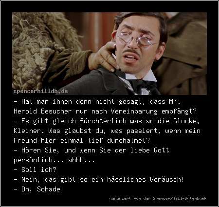 - Hat man ihnen denn nicht gesagt, dass Mr. Herold Besucher nur nach Vereinbarung empfängt?
- Es gibt gleich fürchterlich was an die Glocke, Kleiner. Was glaubst du, was passiert, wenn mein Freund hier einmal tief durchatmet?
- Hören Sie, und wenn Sie der liebe Gott persönlich... ahhh...
- Soll ich?
- Nein, das gibt so ein hässliches Geräusch!
- Oh, Schade!