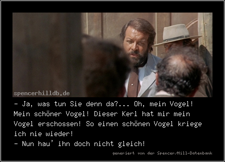 - Ja, was tun Sie denn da?... Oh, mein Vogel! Mein schöner Vogel! Dieser Kerl hat mir mein Vogel erschossen! So einen schönen Vogel kriege ich nie wieder!
- Nun hau' ihn doch nicht gleich!