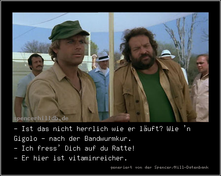 - Ist das nicht herrlich wie er läuft? Wie 'n Gigolo - nach der Bandwurmkur.
- Ich fress' Dich auf du Ratte!
- Er hier ist vitaminreicher.
