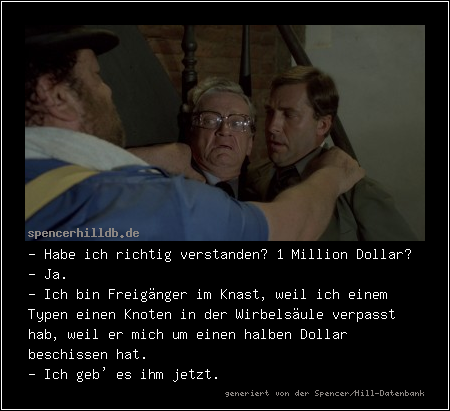 - Habe ich richtig verstanden? 1 Million Dollar?
- Ja.
- Ich bin Freigänger im Knast, weil ich einem Typen einen Knoten in der Wirbelsäule verpasst hab, weil er mich um einen halben Dollar beschissen hat.
- Ich geb' es ihm jetzt.