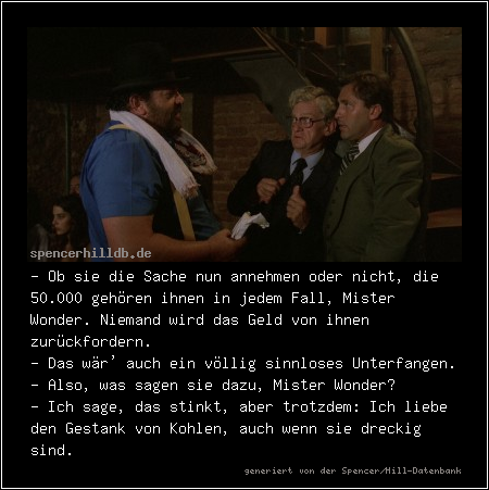 - Ob sie die Sache nun annehmen oder nicht, die 50.000 gehören ihnen in jedem Fall, Mister Wonder. Niemand wird das Geld von ihnen zurückfordern.
- Das wär' auch ein völlig sinnloses Unterfangen.
- Also, was sagen sie dazu, Mister Wonder?
- Ich sage, das stinkt, aber trotzdem: Ich liebe den Gestank von Kohlen, auch wenn sie dreckig sind.