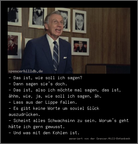 - Das ist, wie soll ich sagen?
- Dann sagen sie's doch.
- Das ist, also ich möchte mal sagen, das ist, ähhm, wie, ja, wie soll ich sagen, äh.
- Lass aus der Lippe fallen.
- Es gibt keine Worte um soviel Glück auszudrücken.
- Scheint alles Schwachsinn zu sein. Worum's geht hätte ich gern gewusst.
- Und was mit den Kohlen ist.