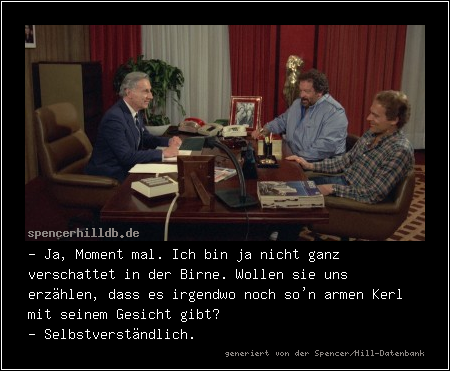 - Ja, Moment mal. Ich bin ja nicht ganz verschattet in der Birne. Wollen sie uns erzählen, dass es irgendwo noch so'n armen Kerl mit seinem Gesicht gibt?
- Selbstverständlich.