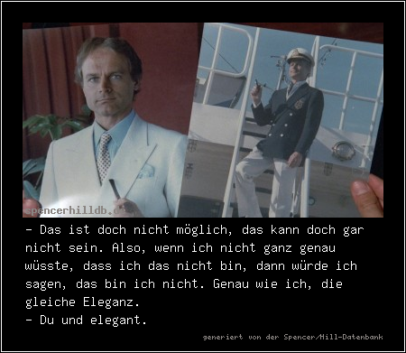 - Das ist doch nicht möglich, das kann doch gar nicht sein. Also, wenn ich nicht ganz genau wüsste, dass ich das nicht bin, dann würde ich sagen, das bin ich nicht. Genau wie ich, die gleiche Eleganz.
- Du und elegant.