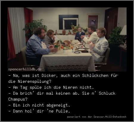 - Na, was ist Dicker, auch ein Schlückchen für die Nierenspülung?
- Am Tag spüle ich die Nieren nicht.
- Da brich' dir mal keinen ab. Sie n' Schluck Champus?
- Bin ich nicht abgeneigt.
- Dann hol' dir 'ne Pulle.