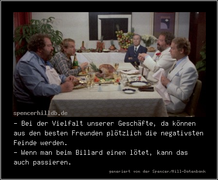 - Bei der Vielfalt unserer Geschäfte, da können aus den besten Freunden plötzlich die negativsten Feinde werden.
- Wenn man beim Billard einen lötet, kann das auch passieren.