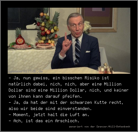- Ja, nun gewiss, ein bisschen Risiko ist natürlich dabei, nich, nich, aber eine Million Dollar sind eine Million Dollar, nich, und keiner von ihnen kann darauf pfeifen.
- Ja, da hat der mit der schwarzen Kutte recht, also wir beide sind einverstanden.
- Moment, jetzt halt die Luft an.
- Ach, ist das ein Arschloch.