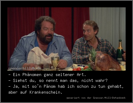 - Ein Phänomen ganz seltener Art.
- Siehst du, so nennt man das, nicht wahr?
- Ja, mit so'n Pänom hab ich schon zu tun gehabt, aber auf Krankenschein.