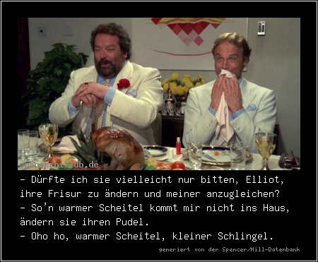 - Dürfte ich sie vielleicht nur bitten, Elliot, ihre Frisur zu ändern und meiner anzugleichen?
- So'n warmer Scheitel kommt mir nicht ins Haus, ändern sie ihren Pudel.
- Oho ho, warmer Scheitel, kleiner Schlingel.