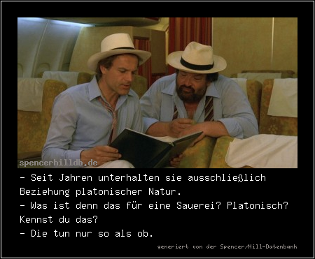 - Seit Jahren unterhalten sie ausschließlich Beziehung platonischer Natur.
- Was ist denn das für eine Sauerei? Platonisch? Kennst du das?
- Die tun nur so als ob.
