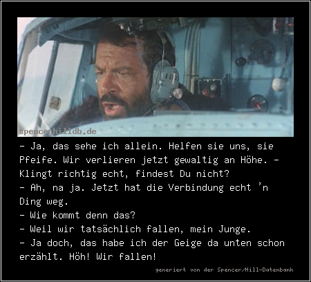 - Ja, das sehe ich allein. Helfen sie uns, sie Pfeife. Wir verlieren jetzt gewaltig an Höhe. - Klingt richtig echt, findest Du nicht?
- Ah, na ja. Jetzt hat die Verbindung echt 'n Ding weg.
- Wie kommt denn das?
- Weil wir tatsächlich fallen, mein Junge.
- Ja doch, das habe ich der Geige da unten schon erzählt. Höh! Wir fallen!


