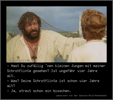 - Hast Du zufällig 'nen kleinen Jungen mit meiner Schrotflinte gesehen? Ist ungefähr vier Jahre alt.
- Was? Deine Schrotflinte ist schon vier Jahre alt?
- Ja, streut schon ein bisschen.  