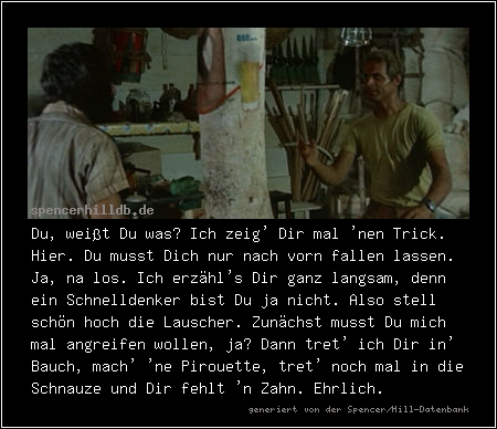 Du, weißt Du was? Ich zeig' Dir mal 'nen Trick. Hier. Du musst Dich nur nach vorn fallen lassen. Ja, na los. Ich erzähl's Dir ganz langsam, denn ein Schnelldenker bist Du ja nicht. Also stell schön hoch die Lauscher. Zunächst musst Du mich mal angreifen wollen, ja? Dann tret' ich Dir in' Bauch, mach' 'ne Pirouette, tret' noch mal in die Schnauze und Dir fehlt 'n Zahn. Ehrlich.