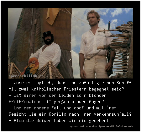 - Wäre es möglich, dass ihr zufällig einen Schiff mit zwei katholischen Priestern begegnet seid?
- Ist einer von den Beiden so'n blonder Pfeiffenwichs mit großen blauen Augen?
- Und der andere fett und doof und mit 'nem Gesicht wie ein Gorilla nach 'nen Verkehrsunfall?
- Also die Beiden haben wir nie gesehen! 