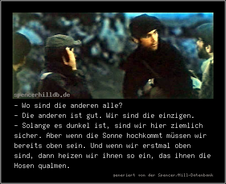 - Wo sind die anderen alle?
- Die anderen ist gut. Wir sind die einzigen.
- Solange es dunkel ist, sind wir hier ziemlich sicher. Aber wenn die Sonne hochkommt müssen wir bereits oben sein. Und wenn wir erstmal oben sind, dann heizen wir ihnen so ein, das ihnen die Hosen qualmen.