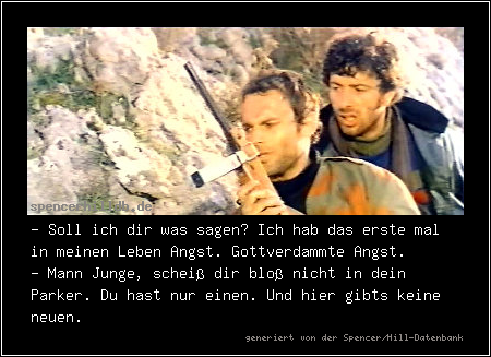 - Soll ich dir was sagen? Ich hab das erste mal in meinen Leben Angst. Gottverdammte Angst.
- Mann Junge, scheiß dir bloß nicht in dein Parker. Du hast nur einen. Und hier gibts keine neuen.