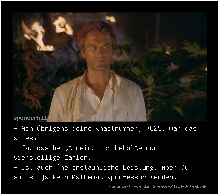 - Ach übrigens deine Knastnummer, 7825, war das alles?
- Ja, das heißt nein, ich behalte nur vierstellige Zahlen.
- Ist auch 'ne erstaunliche Leistung. Aber Du sollst ja kein Mathematikprofessor werden.