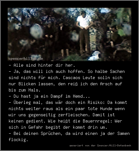 - Alle sind hinter dir her.
- Ja, das will ich auch hoffen. So halbe Sachen sind nichts für mich. Cascaos Leute solln sich nur Blicken lassen, den reiß ich den Arsch auf bis zum Hals.
- Du hast ja ein Dampf im Hemd...
- Überleg mal, das wär doch ein Risiko: Da kommt nichts weiter raus als ein paar tote Hunde wenn wir uns gegenseitig zerfleischen. Damit ist keinen gedient. Wie heißt die Bauernregel: Wer sich in Gefahr begibt der kommt drin um.
- Bei deinen Sprüchen, da wird einen ja der Samen flockig.