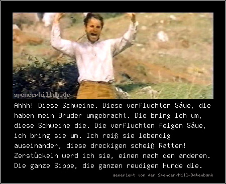 Ahhh! Diese Schweine. Diese verfluchten Säue, die haben mein Bruder umgebracht. Die bring ich um, diese Schweine die. Die verfluchten feigen Säue, ich bring sie um. Ich reiß sie lebendig auseinander, diese dreckigen scheiß Ratten! Zerstückeln werd ich sie, einen nach den anderen. Die ganze Sippe, die ganzen reudigen Hunde die.