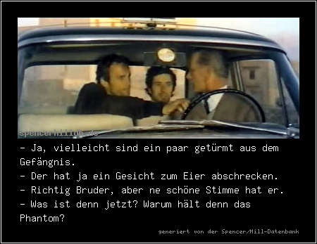- Ja, vielleicht sind ein paar getürmt aus dem Gefängnis.
- Der hat ja ein Gesicht zum Eier abschrecken.
- Richtig Bruder, aber ne schöne Stimme hat er.
- Was ist denn jetzt? Warum hält denn das Phantom?