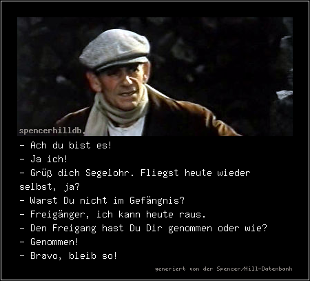 - Ach du bist es!
- Ja ich!
- Grüß dich Segelohr. Fliegst heute wieder selbst, ja?
- Warst Du nicht im Gefängnis?
- Freigänger, ich kann heute raus.
- Den Freigang hast Du Dir genommen oder wie?
- Genommen!
- Bravo, bleib so!