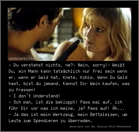 - Du verstehst nichts, ne?
- Nein, sorry!
- Weißt Du, ein Mann kann tatsächlich nur frei sein wenn er, wenn er Geld hat, Knete, Kohle. Wenn Du Geld hast, bist du jemand. Kannst Dir Wein kaufen, was zu fressen!
- I don't Understand!
- Och man, ist die bekloppt! Pass mal auf, ich führ Dir vor was ich meine, ja? Pass auf! Äh...
- Ja das ist mein Werkzeug, mein Betteleisen, um Leute zum Spendieren zu überreden.