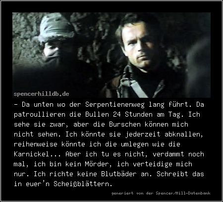 - Da unten wo der Serpentienenweg lang führt. Da patroullieren die Bullen 24 Stunden am Tag. Ich sehe sie zwar, aber die Burschen können mich nicht sehen. Ich könnte sie jederzeit abknallen, reihenweise könnte ich die umlegen wie die Karnickel... Aber ich tu es nicht, verdammt noch mal, ich bin kein Mörder, ich verteidige mich nur. Ich richte keine Blutbäder an. Schreibt das in euer'n Scheißblättern.