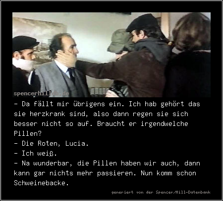 - Da fällt mir übrigens ein. Ich hab gehört das sie herzkrank sind, also dann regen sie sich besser nicht so auf. Braucht er irgendwelche Pillen?
- Die Roten, Lucia.
- Ich weiß.
- Na wunderbar, die Pillen haben wir auch, dann kann gar nichts mehr passieren. Nun komm schon Schweinebacke.