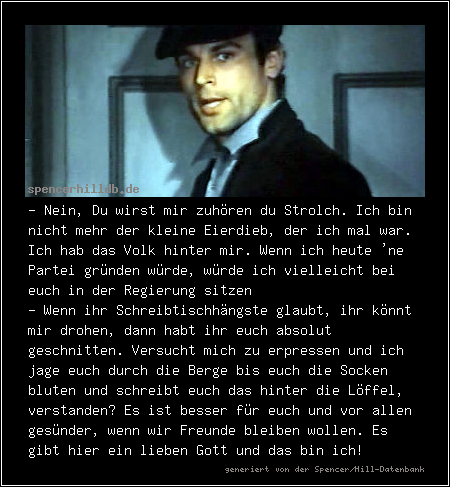 - Nein, Du wirst mir zuhören du Strolch. Ich bin nicht mehr der kleine Eierdieb, der ich mal war. Ich hab das Volk hinter mir. Wenn ich heute 'ne Partei gründen würde, würde ich vielleicht bei euch in der Regierung sitzen
- Wenn ihr Schreibtischhängste glaubt, ihr könnt mir drohen, dann habt ihr euch absolut geschnitten. Versucht mich zu erpressen und ich jage euch durch die Berge bis euch die Socken bluten und schreibt euch das hinter die Löffel, verstanden? Es ist besser für euch und vor allen gesünder, wenn wir Freunde bleiben wollen. Es gibt hier ein lieben Gott und das bin ich!