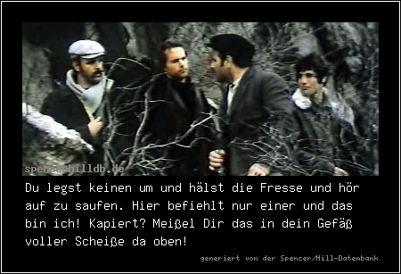 Du legst keinen um und hälst die Fresse und hör auf zu saufen. Hier befiehlt nur einer und das bin ich! Kapiert? Meißel Dir das in dein Gefäß voller Scheiße da oben!