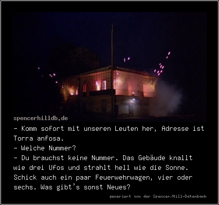 - Komm sofort mit unseren Leuten her, Adresse ist Torra anfosa.
- Welche Nummer?
- Du brauchst keine Nummer. Das Gebäude knallt wie drei Ufos und strahlt hell wie die Sonne. Schick auch ein paar Feuerwehrwagen, vier oder sechs. Was gibt's sonst Neues?